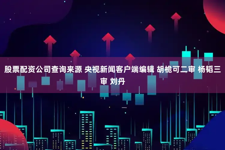股票配资公司查询来源 央视新闻客户端编辑 胡桅可二审 杨韬三审 刘丹