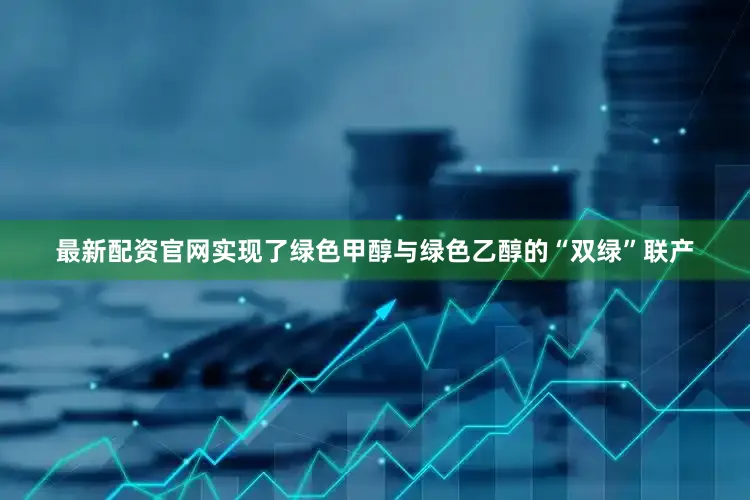 最新配资官网实现了绿色甲醇与绿色乙醇的“双绿”联产