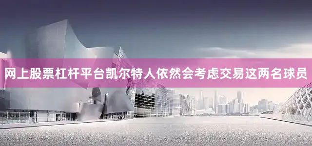 网上股票杠杆平台凯尔特人依然会考虑交易这两名球员
