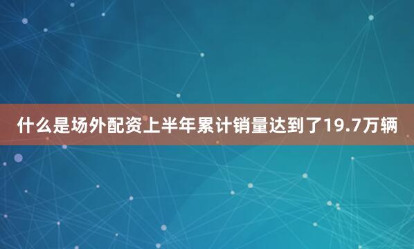 什么是场外配资上半年累计销量达到了19.7万辆