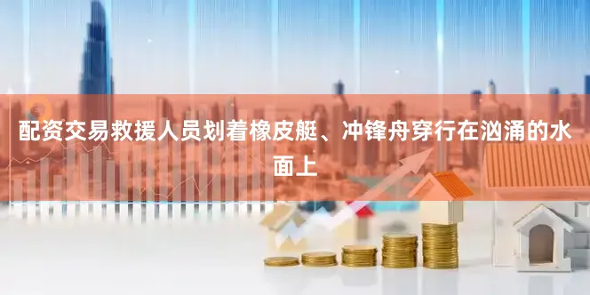 配资交易救援人员划着橡皮艇、冲锋舟穿行在汹涌的水面上