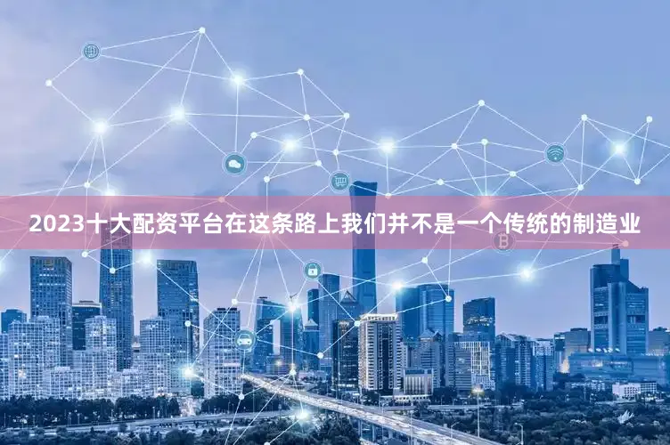 2023十大配资平台在这条路上我们并不是一个传统的制造业