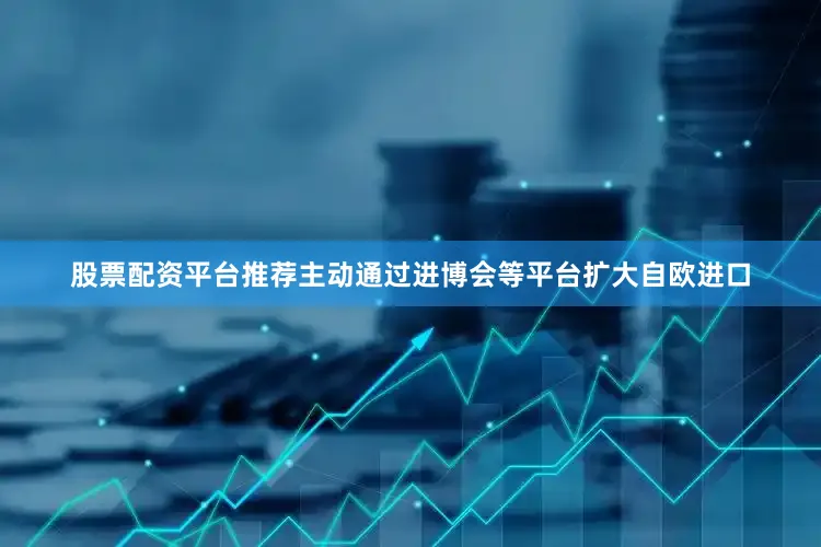 股票配资平台推荐主动通过进博会等平台扩大自欧进口