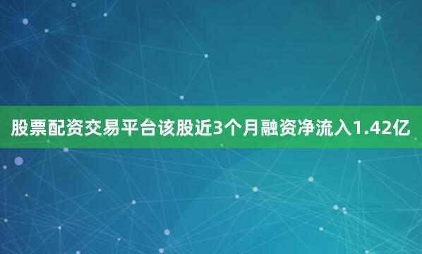 股票配资交易平台该股近3个月融资净流入1.42亿