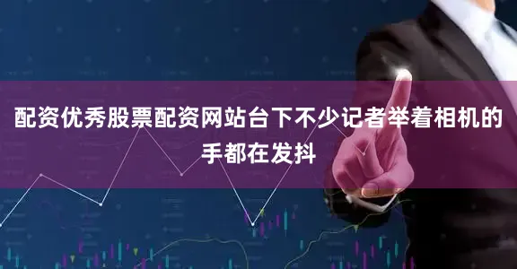 配资优秀股票配资网站台下不少记者举着相机的手都在发抖