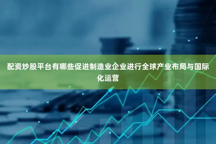 配资炒股平台有哪些促进制造业企业进行全球产业布局与国际化运营
