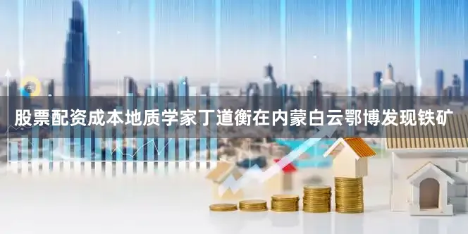 股票配资成本地质学家丁道衡在内蒙白云鄂博发现铁矿