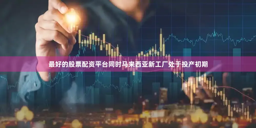 最好的股票配资平台同时马来西亚新工厂处于投产初期
